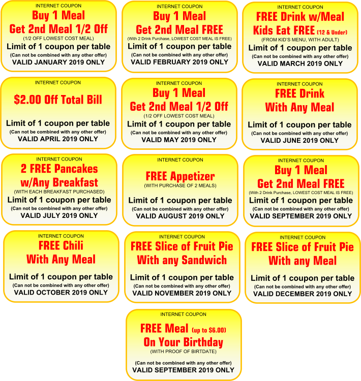 INTERNET COUPON  Buy 1 Meal  Get 2nd Meal 1/2 Off (1/2 OFF LOWEST COST MEAL)  Limit of 1 coupon per table (Can not be combined with any other offer)  VALID JANUARY 2019 ONLY  INTERNET COUPON  Buy 1 Meal  Get 2nd Meal FREE  (With 2 Drink Purchase, LOWEST COST MEAL IS FREE) Limit of 1 coupon per table  (Can not be combined with any other offer) VALID FEBRUARY 2019 ONLY  INTERNET COUPON  FREE Drink w/Meal Kids Eat FREE (12 & Under)  (FROM KIDS MENU, WITH ADULT) Limit of 1 coupon per table  (Can not be combined with any other offer) VALID MARCH 2019 ONLY  INTERNET COUPON    $2.00 Off Total Bill      Limit of 1 coupon per table (Can not be combined with any other offer)  VALID APRIL 2019 ONLY  INTERNET COUPON  Buy 1 Meal  Get 2nd Meal 1/2 Off (1/2 OFF LOWEST COST MEAL)  Limit of 1 coupon per table (Can not be combined with any other offer)  VALID MAY 2019 ONLY  INTERNET COUPON  FREE Drink  With Any Meal       Limit of 1 coupon per table (Can not be combined with any other offer)  VALID JUNE 2019 ONLY  INTERNET COUPON  2 FREE Pancakes w/Any Breakfast  (WITH EACH BREAKFAST PURCHASED) Limit of 1 coupon per table  (Can not be combined with any other offer) VALID JULY 2019 ONLY  INTERNET COUPON    FREE Appetizer  (WITH PURCHASE OF 2 MEALS) Limit of 1 coupon per table  (Can not be combined with any other offer) VALID AUGUST 2019 ONLY  INTERNET COUPON  Buy 1 Meal  Get 2nd Meal FREE  (With 2 Drink Purchase, LOWEST COST MEAL IS FREE) Limit of 1 coupon per table  (Can not be combined with any other offer) VALID SEPTEMBER 2019 ONLY  INTERNET COUPON  FREE Chili  With Any Meal         Limit of 1 coupon per table (Can not be combined with any other offer)  VALID OCTOBER 2019 ONLY  INTERNET COUPON  FREE Slice of Fruit Pie With any Sandwich        Limit of 1 coupon per table (Can not be combined with any other offer)  VALID NOVEMBER 2019 ONLY  INTERNET COUPON  FREE Slice of Fruit Pie With any Meal        Limit of 1 coupon per table (Can not be combined with any other offer)  VALID DECEMBER 2019 ONLY  INTERNET COUPON  FREE Meal (up to $6.00) On Your Birthday  (WITH PROOF OF BIRTDATE)    (Can not be combined with any other offer) VALID SEPTEMBER 2019 ONLY